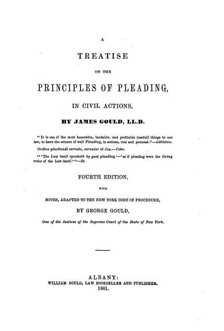 handle is hein.beal/tontlefc0001 and id is 1 raw text is: ï»¿A

TREATISE
ON THE
PRINCIPLES OF PLEADING,
IN CIVIL ACTIONS,
BY JAMES GOULD, LL.D.
It is one of the most honorable, laudable, and profitable (useful) things in out
law, to have the science of well Pleading, in actions, real and personal.-Littleton.
Ordine placitandi servato, servatur et Jus.-Coke.
'The Law itself speaketh by good pleading-' as if pleading were the living
voice of the Law itself.' -?.
FOURTH EDITION,
WITH
NOTES, ADAPTED TO THE NEW YORK CODE OF PROCEDURE,
BY GEORGE GOULD,
One of the Justices of the Supreme Court of the State of New York.
ALBANY:
WILLIAM GOULD, LAW BOOKSELLER AND PUBLISHER.
1861.


