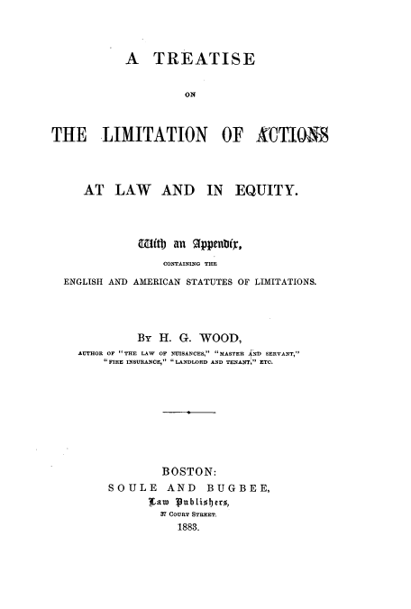 handle is hein.beal/tontlial0001 and id is 1 raw text is: A TREATISE
ON
THE LIMITATION OF XCTILOM

AT LAW AND IN EQUITY.
w(tb an 91ppenbty,
CONTAINING THE
ENGLISH AND AMERICAN STATUTES OF LIMITATIONS.
By H. G. WOOD,
AUTHOR OP THE LAW OF NUISANCES, MASTER ND SERVANT,
'FIRE INSURANCE, LANDLORD AND TENANT, ETC.
BOSTON:
SOULE AND BUGBEE,
ifato Publiobero,
37 COURT STREET.
1883.


