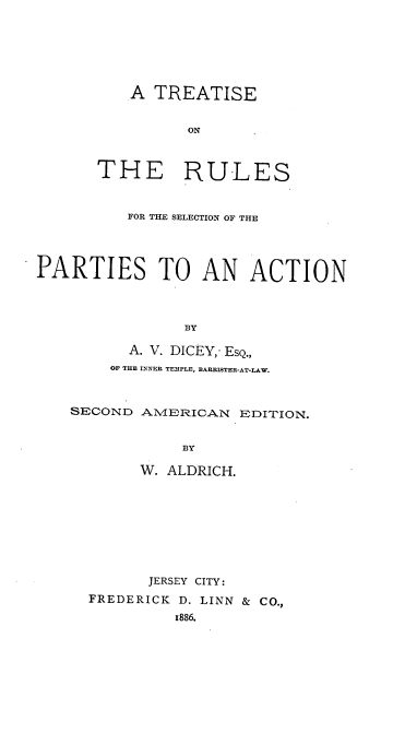 handle is hein.beal/tontselep0001 and id is 1 raw text is: A TREATISE
ON
THE RULES
FOR THE SELECTION OF THE
PARTIES TO AN ACTION
BY
A. V. DICEY,- ESQ.,
OF THU INNER TEMPLE, BARRISTER-AT-LAW.
SECOND A1VIERICAN EDITION.
BY
W. ALDRICH.
JERSEY CITY:
FREDERICK D. LINN & CO.,
1886.


