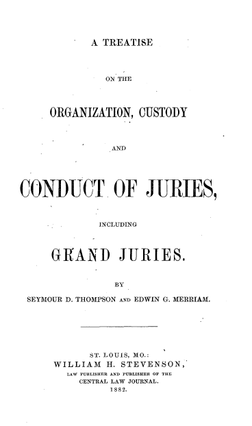 handle is hein.beal/torcudj0001 and id is 1 raw text is: 




A TREATISE


              ON THE




     ORGANIZATION,  CUSTODY











CONDUCT OF JURIES,



     * .INCLUDING




     GRAND JURIES.



                BY

 SEYMOUR D. THOMPSON Am EDWIN G. MERRIAM.


      ST. LOUIS, MO.:
WILLIAM  H. STEVENSON,
  LAW PUBLISHER AND PUBLISHER OF THE
    CENTRAL LAW JOURNAL.
          1882.


