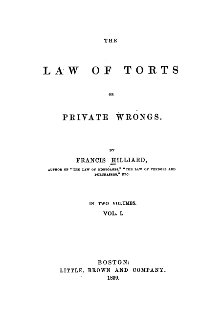 handle is hein.beal/tortpw0001 and id is 1 raw text is: THE

LAW

OF TORTS

PRIVATE

WRONGS.

FRANCIS HILLIARD,
AUTHOR OF THE LAW OF MORTGAGES, THE LAW OF VENDORS AND
PURCHASERS, ZTC.
IN TWO VOLUMES.
VOL. I.
BOSTON:
LITTLE, BROWN        AND    COMPANY.
1859.


