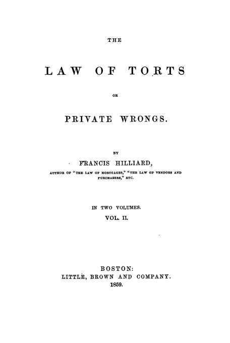 handle is hein.beal/tortpw0002 and id is 1 raw text is: THE

LAW

OF TORTS

PRIYATE WRONGS.
BY
FRANCIS HILLIARD,
AUTHOR OF THE LAW OF MORTGAGES, THE LAW OF VENDORS AND
PURCHASERS, ETC.
IN TWO VOLUMES.
VOL. IL
BOSTON:
LITTLE, BROWN AND COMPANY.
1859.


