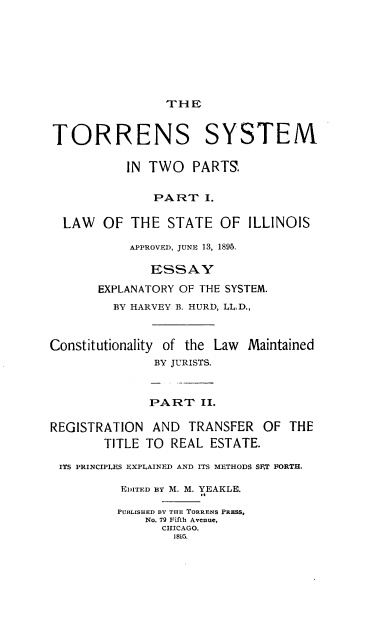 handle is hein.beal/tosytp0001 and id is 1 raw text is: 








                THE


TORRENS SYSTEM

           IN TWO   PARTS.


               PART   I.

  LAW   OF THE   STATE  OF  ILLINOIS

           APPROVED, JUNE 13, 1895.

              ESSAY

       EXPLANATORY OF THE SYSTEM.
         BY HARVEY B. HURD, LL.D.,



Constitutionality of the Law Maintained
               BY JURISTS.



               PART  II.

REGISTRATION   AND  TRANSFER  OF  THE
        TITLE TO REAL  ESTATE.

 ITS PRINCIPLES EXPLAINED AND ITS METHODS SET FORTH.

          EDITED BY M. M. YEAKLE.

          PUBLISHED BY THE TORRENS PRESS,
              No. 79 Fifth Avenue,
                CHICAGO.
                1895.



