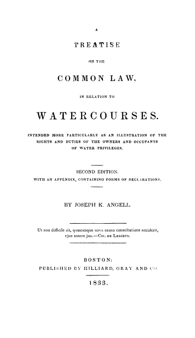 handle is hein.beal/totcommrw0001 and id is 1 raw text is: TREATISE
ON TIHE
COMMON LAW.

IN RELATION TO
WATER COURSE S.
INTENDED MORE PARTICULARLY AS AN ILLUSTRATION OF THE
RIGHTS AND DUTIES OF THE OWNERS AND OCCUPANTS
OF WATER PRIVILEGES.
SECOND EDITION.
WITH AN APPENDIX, CONTAINING FORMS OF DECLARATIONS.
BY JOSEPH K. ANGELL.
Ut non difficile sit, quaecunque nova causa consultatione accidcrit,
ejus tenere jus.-CIc. DE LEGIBUS.
BOSTON:
PUBLISHED BY HILLIARD, GRAY AND C
1833.


