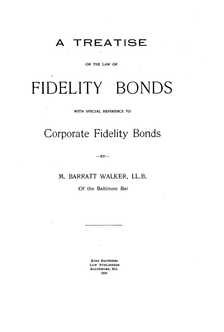 handle is hein.beal/totfidbo0001 and id is 1 raw text is: ï»¿A TREATISE
ON THE LAW OF
FIDELITY BONDS
WITH SPECIAL REFERENCE TO
Corporate Fidelity Bonds
-BY-
M. BARRATT WALKER, LL.B.

Of the Baltimore Bar

KING BROTHERS
LAW PUBLISHERS
BALTIMORE, MD.
1909


