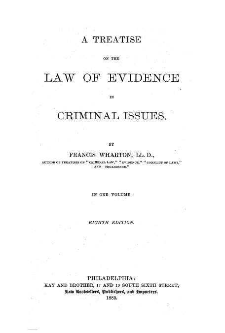 handle is hein.beal/totisss0001 and id is 1 raw text is: A TREATISE
ON THE

LAW

OF EVIDENCE

IN

CRIMINAL ISSUES.
BY
FRANCIS WHARTON, LL. D.,
AUTHOR OF TREATISES ON  CRIMINAL LAW,  EVIDENCE,  CONFLICT OF LAWS,
AND NEGLIGENCE.

IN ONE VOLUME.
EIGHTH EDITION.
PHILADELPHIA:
KAY AND BROTHER, 17 AND 19 SOUTH SIXTH STREET,
Rato 3oafwteledr, publijer, anr Itmporter.
1880.


