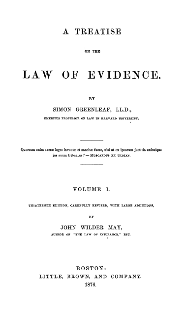 handle is hein.beal/totlevide0001 and id is 1 raw text is: ï»¿A TREATISE
ON THE
LAW                OF EVIDENCE.
BY
SIMON GREENLEAF, LL.D.,
EMERITUS PROFESSOR OF LAW IN HARVARD UNIVERSITY.
Quorsum enim sacre leges inventm et sancitm fuere, nisi ut ex ipsarum justitia unicuique
jus suum tribuatur ? - MUSCARDUS EX ULPIAN.
VOLUME .
THIRTEENTH EDITION, CAREFULLY REVISED, WITH LARGE ADDITIONS,
BY
JOHN WILDER MAY,
AUTHOR OF THE LAW 01 INSURANCE, ETC.

BOSTON:
LITTLE, BROWN, AND COMPANY.
1876.


