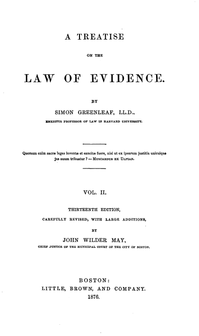 handle is hein.beal/totlevide0002 and id is 1 raw text is: ï»¿A TREATISE
ON THE
LAW OF EVIDENCE.
BY
SIMON GREENLEAF, LL.D..
EMERITUS PROFESSOR OF LAW IN HARVARD UNIVEBSITY.
Quorsum enim sacrm leges inventie et sancitm fuere, nisi ut ex ipsarum justitia unicuiquie
jus suWm tribuatur ? - MUSCARDUS Ex ULPIAN.
VOL. II.
THIRTEENTH EDITION,
CAREFULLY REVISED, WITH LARGE ADDITIONS,
BY

JOHN WILDER MAY,
CHIEF JUSTICE OF THE MUNICIPAL COURT OF THE CITY OF BOSTON.
BOSTON:
LITTLE, BROWN, AND COMPANY.
1876.


