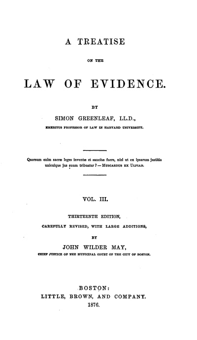 handle is hein.beal/totlevide0003 and id is 1 raw text is: ï»¿A TREATISE
ON THE
LAW OF EVIDENCE.
BY
SIMON GREENLEAF, LL.D.,
EMERITUS PROFESSOR OF LAW IN HARVARD UNIVEBBITY.
Quorsum enim sacre leges inventa et sancitm fuere, nisi ut ex ipsarum justitia
unicuique jus suum tribuatur ? - MUSCARDUS Ex ULPIAN.
VOL. III.
THIRTEENTH EDITION,
CAREFULLY REVISED, WITH LARGE ADDITIONS,
BY
JOHN WILDER MAY,
ME JUSTICE OF THE MTUNICPAL COURT OF THE CITY OF BOSTON.
-BOSTON:
LITTLE, BROWN, AND COMPANY.
1876.


