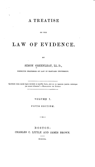 handle is hein.beal/totloe0001 and id is 1 raw text is: A TREATISE
ON THE
LAW OF EVIDENCE.
BY
SIMON GREENLEAF, LL. D.,
EMERITUS PROFESSOR OF LAW IN HARVARD UNIVERSITY.
Quorsum  enim  sacre leges invente et sancite fere, nisi ut ex ipsarum  justitia unicuique
jus suum tribuatur?- MASCAEWs Eax ULPIAN.
VOLUME I.
FIFTH EDITION.
BOSTON:
CHARLES C. LITTLE AND JAMES BROWN.
M DCCCL.


