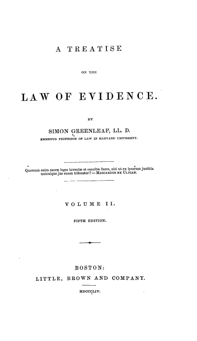 handle is hein.beal/totloe0002 and id is 1 raw text is: A TREATISE
ON THJE
LAW OF EVIDENCE.
BY
SIMON GREENLEAF, LL. D.
1,
EMERITUS PROFESSOR OF LAW IN HARVARD UNIVERSITY.
Quorsum enim sacrH leges inventH et sancitof fuere, nisi ut ex ipsarum justitia
unicuique jus suum tribuatur ? - MAsoARDus EX ULPIAX.
VOLUME           II.
FIFTH EDITION.

BOSTON:
LITTLE, BROWN AND
MDCCCLIV.

COMPANY.


