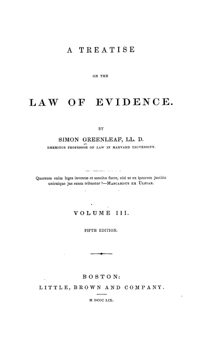 handle is hein.beal/totloe0003 and id is 1 raw text is: A TREATISE
ON THE
LAW OF EVIDENCE.
BY
SIMON GREENLEAF, LL. D.
EMERITUS PROFESSOR OF LAW IN HARVARD UNIVERSITY.
Quorsum  enim  leges inventH et sancito fuere, nisi ut ex ipsarum justitia
unicuique jus suum tribuatur ?-MASCARDUS Ex ULPIAN.
VOLUME         III.
FIFTH EDITION.
BOSTON:
LITTLE, BROWN AND COMPANY.

M DCCC LIX.


