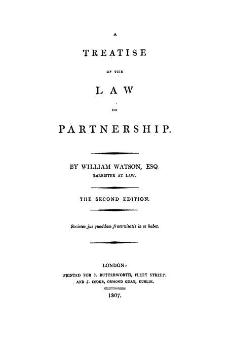 handle is hein.beal/totlopa0001 and id is 1 raw text is: A

TREATISE
OF THE
LAW
OF
PARTNERSHIP.
13Y WILLIAM WATSON, ESQ.
BARRISTER AT LAW.
THE SECOND EDITION.
$ocietas jus quoddam fraternisatis in se habet.
LONDON:
PRINTED FOR J. BUTTERWORTH, FLEET STREET.
AND J. COOKE, ORMOND QUAY, DUBLIN.
1807.


