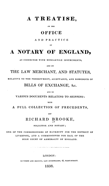 handle is hein.beal/totoap0001 and id is 1 raw text is: A TREATISE,
ON TRE
OFFICE
A ND P R A C T I C E
OF
A NOTARY OF ENGLAND,
AS CONNECTED WITH MERCANTILE INSTRUMENTS,
AND ON
THE LAW MERCHANT, AND STATUTES,
RELATIVE TO THE PRESENTMENT, ACCEPTANCE, AND DISHONOUR OF
BILLS OF EXCHANGE, &c.
AND TO
VARIOUS DOCUMENTS RELATING TO SHIPPING:
WITH
A FULL COLLECTION OF PRECEDENTS,
BY
RICHARD BROOKE,
SOLICITOR AND NOTARY;
ONE OF THE COMMISSIONERS OF BANKRUPT FOR THE DISTRICT OF
LIVERPOOL, AND A COMMISSIONER FOR BAIL OF THE
HIGH COURT OF ADMIRALTY OF ENGLAND.
LONDON:
SAUNDERS AND BENNING, LAW BOOKSELLERS, 43, FLEET-STREET.
1838.


