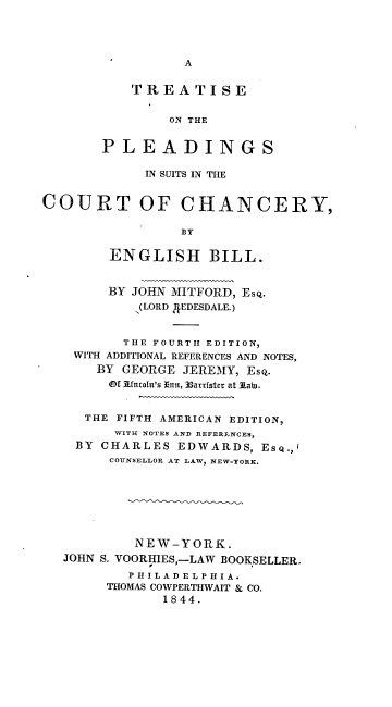 handle is hein.beal/totp0001 and id is 1 raw text is: A

TREATISE
ON THE
PLEADINGS
IN SUITS IN THE
COURT OF CHANCERY,
BY
ENGLISH BILL.
BY JOHN MITFORD, Esq.
(LORD 4EDESDALE.)
THE FOURTH EDITION,
WITH ADDITIONAL REFERENCES AND NOTES,
BY GEORGE JEREMY, Esq.
Of 3fncoln's Thti, 33arrtster at Aab,.
THE FIFTH AMERICAN EDITION,
WITH NOTES AND REFERENCES,
BY CHARLES EDWARDS, ESQ.,'
COUNSELLOR AT LAW, NEW-YORK.
NEW-YORK.
JOHN S. VOORHIES,-LAW BOOKSELLER.
P H I L A D E L P H I A.
THOMAS COWPERTHWAIT & CO.
1844.


