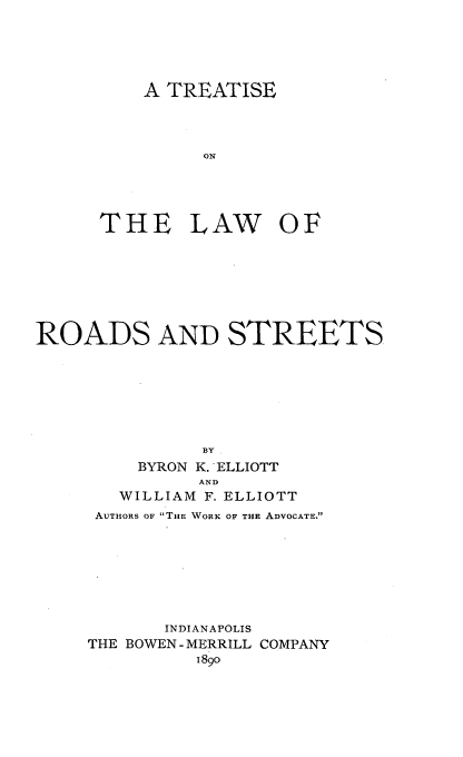 handle is hein.beal/totrostre0001 and id is 1 raw text is: A TREATISE
ON
THE LAW OF

ROADS AND STREETS.
BY
BYRON K. ELLIOTT
AND
WILLIAM F. ELLIOTT
AUTHORS OF THE WORK OF THE ADVOCATE.
INDIANAPOLIS
THE BOWEN-MERRILL COMPANY
1890


