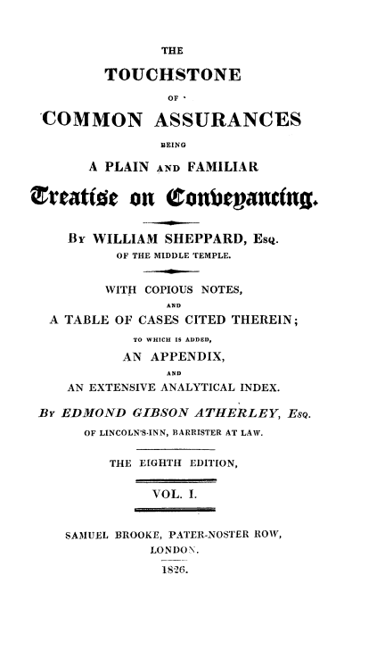 handle is hein.beal/toucombep0001 and id is 1 raw text is: ï»¿THE
TOUCHSTONE
OF I
COMMON ASSURANCES
BEING
A PLAIN AND FAMILIAR
v5eattee on Cnbeganin.
By WILLIAM SHEPPARD, EsQ.
OF THE MIDDLE TEMPLE.
WITH COPIOUS NOTES,
AND
A TABLE OF CASES CITED THEREIN;
TO WHICH IS ADDED,
AN APPENDIX,
AND
AN EXTENSIVE ANALYTICAL INDEX.
By EDMOND GIBSON ATHERLEY, EsQ.
OF LINCOLN'S.INN, BARRISTER AT LAW.
THE EIGHTH EDITION,
VOL. I.
SAMUEL BROOKE, PATER-NOSTER ROW,
LONDON.
1826.


