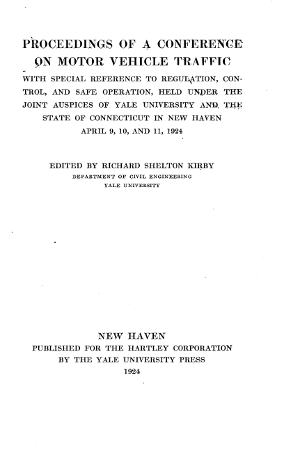 handle is hein.beal/tove0001 and id is 1 raw text is: 




PROCEEDINGS OF A CONFERENCER

  QN  MOTOR VEHICLE TRAFFIC

WITH SPECIAL REFERENCE TO REGULATION, CON-
TROL, AND SAFE OPERATION, HELD UNDER THE
JOINT AUSPICES OF YALE UNIVERSITY AN, THE
    STATE OF CONNECTICUT IN NEW HAVEN
          APRIL 9, 10, AND 11, 1924



     EDITED BY RICHARD SHELTON KIRBY
         DEPARTMENT OF CIVIL ENGINEERING
               YALE UNIVERSITY


















             NEW   HAVEN
  PUBLISHED FOR THE HARTLEY CORPORATION
      BY THE YALE UNIVERSITY PRESS
                  1924


