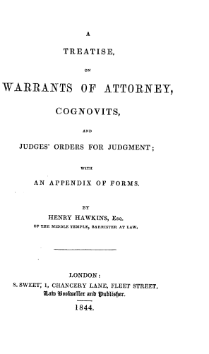 handle is hein.beal/towoa0001 and id is 1 raw text is: A

TREATISE,
ON
WARRANTS OF ATTORNEY,
COGNOVITS,
AND
JUDGES' ORDERS FOR JUDGMENT ;
WITH
AN APPENDIX OF FORMS.
BY
HENRY HAWKINS, EsQ.
OF TEE MIDDLE TEMPLE, BARRISTER AT LAW.
LONDON:
S. SWEET; 1, CHANCERY LANE, FLEET STREET,
af Voolta8l4r an Vublister,
18 44.


