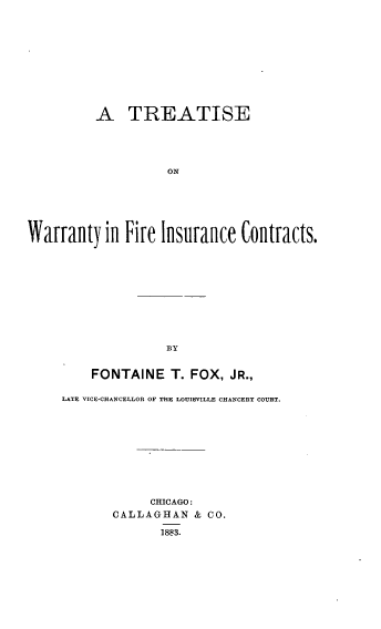 handle is hein.beal/towyfiin0001 and id is 1 raw text is: A TREATISE
ON
Warranty in Fire Insurance Contracts.
BY

FONTAINE T. FOX, JR.,
LATE VICE-CHANCELLOR OF THE LOUISVILLE CHANCERY COURT.
CHICAGO:
CALLAGHAN          &  CO.
1883.



