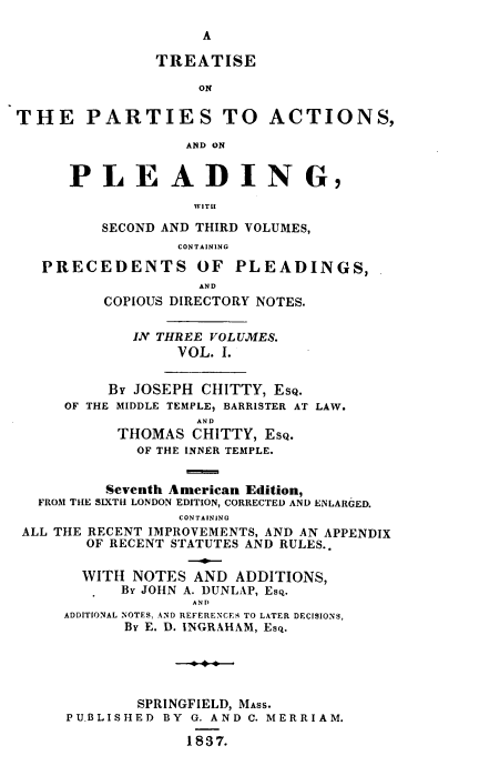 handle is hein.beal/tpapst0001 and id is 1 raw text is: 

A


                TREATISE

                     ON

THE PARTIES TO ACTIONS,

                   AND ON


      PL E A D I N G,

                    WITII

          SECOND AND THIRD VOLUMES,
                  CONTAINING

   PRECEDENTS OF PLEADINGS,
                     AND
          COPIOUS DIRECTORY NOTES.


             IN THREE VOLUMES.
                  VOL. I.


          BY JOSEPH  CHITTY, EsQ.
     OF THE MIDDLE TEMPLE, BARRISTER AT LAW.
                    AND
           THOMAS   CHITTY, ESQ.
              OF THE INNER TEMPLE.


          Seventh American Edition,
  FROM THE SIXTH LONDON EDITION, CORRECTED AND ENLARGED.
                  CONTAINING
 ALL THE RECENT IMPROVEMENTS, AND AN APPENDIX
        OF RECENT STATUTES AND RULES..

        WITH NOTES  AND  ADDITIONS,
            BY JOHN A. DUNLAP, Esq.
                    AND
     ADDITIONAL NOTES, AND REFERENCES TO LATER DECISIONS,
            By E. D. INGRAHAM, Esq.





              SPRINGFIELD, MASS.
      PUBLISHED  BY G. AND C. MERRIAM.

                   1837.


