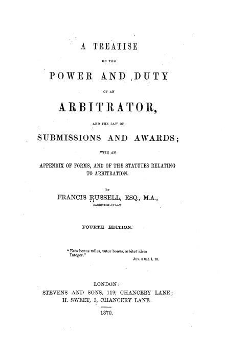 handle is hein.beal/tpdarb0001 and id is 1 raw text is: A TREATISE
ON THE
POWER AND ,DUTY
OF AN
ARBITRATOR,
AND THE LAW OF

SUBMISSIONS AND

AWARDS;

WITH AN

APPENDIX OF FORMS, AND OF THE STATUTES RELATING
TO ARBITRATION.
BY
FRANCIS RUSSELL, ESQ., M.A.,
BARRISTER-AT-LAW.

FOURTH EDITION.

Esto bonus miles, tutor bonus, arbiter idem
Integer.
Juv. 8 Sat. 1. 79.

LONDON:
STEVENS AND SONS, 119; CHANCERY LANE;
H. SWEET, 3, CHANCERY LANE.
1870.


