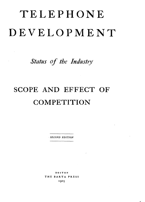 handle is hein.beal/tpedvpt0001 and id is 1 raw text is: 
  TELEPHONE

DEVELOPMENT



     Status of the Industry



 SCOPE AND  EFFECT  OF

     COMPETITION



         SECOND EDITION




         BOSTON
         THE BARTA PRESS
           1905


