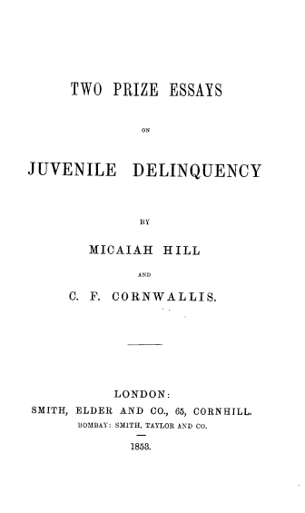 handle is hein.beal/tpejvdq0001 and id is 1 raw text is: 






TWO  PRIZE


ESSAYS


ON


JUVENILE DELINQUENCY



              BY

       MICAIAH   HILL

             AND

     C. F. CORNWALLIS.








           LONDON:
SMITH, ELDER AND CO., 65, CORNHILL.
      BOMBAY: SMITH, TAYLOR AND CO.

             1858.


