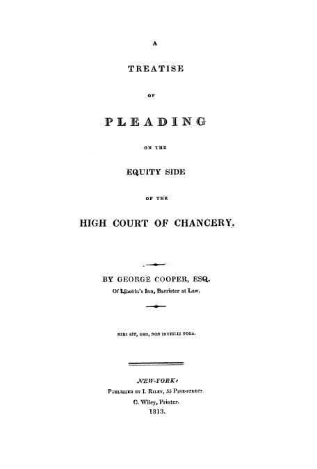 handle is hein.beal/tpequih0001 and id is 1 raw text is: A

TREATISE
Or
PLEAD I NG
ON THE

EQUITY SIDE
OF THE
HIGH COURT OF CHANCERY.

BY GEORGE COOPER, ESQ.
Of LWobin's Inn, Barrister at Law.
MIII SIT, ORO, NON INUTILIS TOGA.

.NEW-YORK:
PUBLISHED aY I. RILEY, 55 PINE-STREET
C. Wiley, Printer.
1813.


