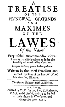 handle is hein.beal/tpgmxln0001 and id is 1 raw text is:                A

TREATISE
          OF   THE
 PRINCIPAL GRKILINDS
            A ND

    MAXIMES
         OF THE


 LAWES
        Of this Nation.
Very ufefull and commodious for all
  Students, and fuch others as defire the
    knowledg and underftanding of the Laws.
    Lex plus laudatur; quando Ratione probatur.
Written by that moft Excellent and
   Learned Expofitor of the Law, W. N. of
   Lincolns-Inn, Efquire.
   The fecond Edition, wvith Additions.
          LONDON,
Printed by T. N. for W. Lee, D.'Pakeman,
  R.Beft, and G.Bedell, and are to be fold
    at their fhops in Fleetfireet, and
       Grays-Inn gate, 165 1.


