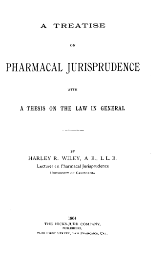 handle is hein.beal/tpharmju0001 and id is 1 raw text is: 






           A TREATISE




                     ON






PHARMACAL JURISPRUDENCE




                    WITH


A THESIS  ON THE   LAW  IN GENERAL











                 BY

   HARLEY  R. WILEY, A  B., L L. B.

      Lecturer on Pharmacal Jurisprudence

          UNIVERSITY OF CALIFORNIA












                1904
        THE HICKS-JUDD COMPANY,
              PUBLISHERS,
      21-23 FIRST STREET, SAN FRANCISCO, CAL.


