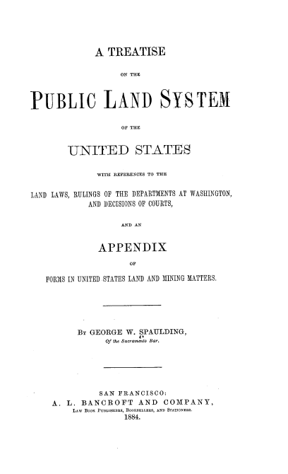 handle is hein.beal/tplsus0001 and id is 1 raw text is: A TREATISE
ON THE
PUBLIC LAND SYSTEM
OF THE

UNITED STATES
WITH REFERENCES TO THE

RULINGS OF THE DEPARTMENTS AT
AND DECISIONS OF COURTS,

WASHINGTON,

AND AN

APPENDIX
OF
FORMS IN UNITED STATES LAND AND MINING MATTERS.

By GEORGE W. SPAULDING,
Of the Sacramento Bar.
SAN FRANCISCO:
A. L. BANCROFT AND COMPANY,
LAW BOOK PUBLISHERS, BOOKSELLERS, AND STATIONERS.
1884.

LAND LAWS,


