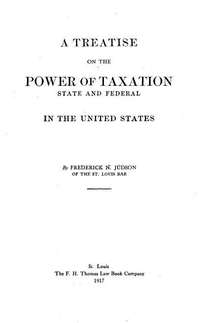 handle is hein.beal/tpowaxsf0001 and id is 1 raw text is: 





       A TREATISE


             ON THE


POWER OF TAXATION
       STATE AND FEDERAL



    IN THE UNITED STATES






        By FREDERICK 1i4 JUDSON
          OF THE ST. LOUIS BAR














             St. Louis
      The F. H. Thomas Law Book Company
              1917


