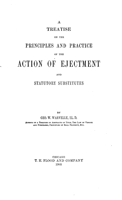 handle is hein.beal/tppaes0001 and id is 1 raw text is: 





A


               TREATISE

                  ON THE


    PRINCIPLES AND PRACTICE

                  OF THE


ACTION OF EJECTMENT

                    AND


         STATUTORY  SUBSTITUTES








                    13Y
            GEO. W. WARVELLE, LL. D.
    AUTHon OF A TREATISE ON ABSTRACTS OF TITLE, THE LAW OF VENDOR
        AND PURCHASER, PRINCIPLES OF REAL PROPERTY, ETC.









                  CHICAGO
         T. H. FLOOD AND COMPANY
                   1905


