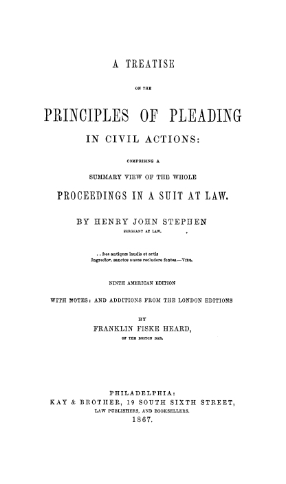 handle is hein.beal/tppca0001 and id is 1 raw text is: A TREATISE
ON THE
PRINCIPLES OF PLEADING

IN CIVIL ACTIONS:
COMPRISING A
SUMMARY VIEW OF THE WHOLE

PROCEEDINGS IN A SUIT AT LAW.
BY HENRY JOHN STEPHEN
SERGEANT AT LAW.
Rea antiqute laudis et artis
Ingredlor. sanctos ausus recludere fontes.-Vma.
NINTH AMERICAN EDITION
WITH NOTES: AND ADDITIONS FROM THE LONDON EDITIONS
BY
FRANKLIN FISKE HEARD,
OF THE BOSTON BAR.
PHILADELPHIA:
KAY & BROTHER, 19 SOUTH SIXTH STREET,
LAW PUBLISHERS, AND BOOKSELLERS.
1867.


