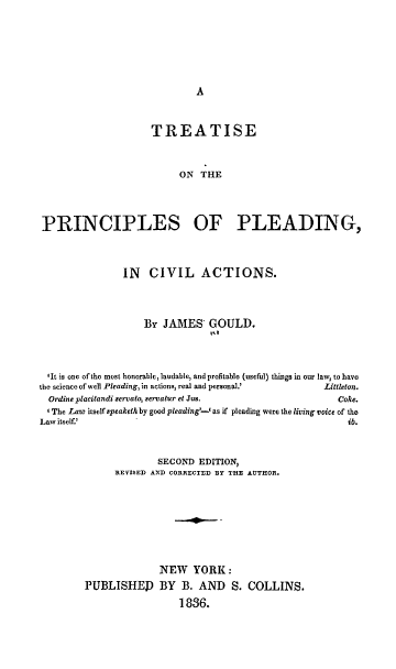 handle is hein.beal/tppcac0001 and id is 1 raw text is: TREATISE
ON THE
PRINCIPLES OF PLEADING,
IN CIVIL ACTIONS.
By JAMES GOULD.
I,
'It is one of the most honorable, laudable, and profitable (useful) things in our law, to have
the science of well Pleading, in actions, real and personal.'     Littleton.
Ordine placitandi gervalo servatur et Jus.                        Coke.
' The Law itself speaketh by good pleading'-' as if pleading were the living voice of the
Law itself.'                                                           ib.
SECOND EDITION,
REVISED AND CORRECTED BY THE AUTHOR.
NEW YORK:
PUBLISHED BY B. AND S. COLLINS.
1836.


