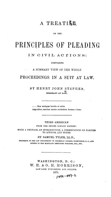 handle is hein.beal/tppcaction0001 and id is 1 raw text is: A TREAT IF
ON THE
PRINCIPLES OF PLEADING

IN CIVIL ACTIONS:
COMPRISING
A SUMMARY VIEW OF THE WHOLE

PROCEEDINGS IN A SUIT AT LAW.
BY HENRY JOHN STEPHEN,
14
SERGEANT AT LAW.
.... Res %ntique landis et artis
Ingiedior, sanctos ausus recludere fontes.-Vwo.
THIRD AMERICAN
FROM THE SECOND LONDON EDITION:
WITH A PREFACE, AN INTRODUCTION; A DISSERTATION ON PARTIES
TO ACTIONS, AND NOTES.
BY SAMUEL TYLER, LL.D.,
PROFESSOR IN THE LAW DEPARTMENT OF COLUMBIAN COLLEGE, WASHINGTON, D. C., AND
AUTHOR OF THE MARYLAND SIMPLIFIED PLEADING, ETC., ETC.
WASHINGTON, D. C.:
W. H. & 0. H. MORRISON,
LAW-LOOK PUBLISHERS AND SELLERS.
1875.
.  ~4441-2.



