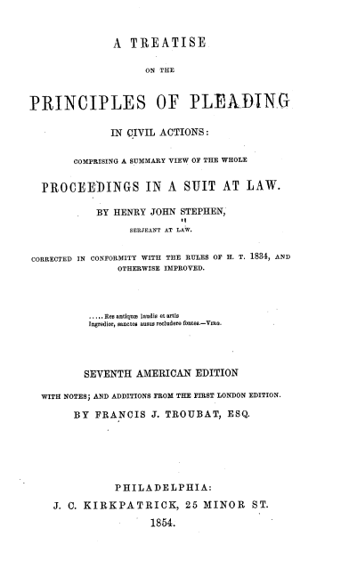 handle is hein.beal/tppcahj0001 and id is 1 raw text is: A  TREATISE
ON THE
PRINCIPLES OF PLEADING
IN CIVIL ACTIONS:
COMPRISING A SUMMARY VIEW OF THE WHOLE
PROCEE)INGS IN A SUIT AT LAW.
BY HENRY JOHN STEPHEN,
it
SERJEANT AT LAW.
CORRECTED IN CONFORMITY WITH THE RULES OF H. T. 1884, AND
OTHERWISE IMPROVED.
... ...Res antiqua laudis et artis
Ingredior, sanctos ausus recludere fontes.-Vrno.
SEVENTH AMERICAN EDITION
WITH NOTES; AND ADDITIONS FROM THE FIRST LONDON EDITION.
BY FRANCIS J. TROUBAT, ESQ.
PHILADELPHIA:
J. C. KIRKPATRICK, 25 MINOR ST.
1854.



