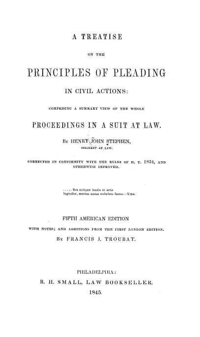 handle is hein.beal/tppcc0001 and id is 1 raw text is: A TREATISE
ON THE
PRINCIPLES OF PLEADING
IN CIVIL ACTIONS:
COMPRISING A SUMMARY VIEW OF THE WHOLE
PROCEEDINGS IN A SUIT AT LAW.
BY HENRY`-,OHN STEPHEN,
EJ  N q
SERJEANT AT LAW.

CORRECTED IN

CONFORMITY WITH THE RULES OF H. T. 1834, AND
OTHERWISE IMPROVED.

..... Res antiquem  laudis et artis
Ingredior, sanctos ausus reclurdere fontes.-VinR.
FIFTH AMERICAN EDITION
WITH NOTES; AND ADDITIONS FROM TIIE FIRST LONDON EDITION.
BY FRANCIS J. TROUBAT.
PHILADELPHIA:
R. H. SMALL, LAW BOOKSELLER.

1845.


