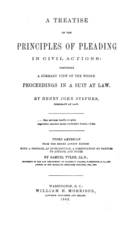 handle is hein.beal/tppcivac0001 and id is 1 raw text is: A TREATISE
ON THE
PRINCIPLE1  'S OF PLEADING

IN CIVIL ACTIONS:
COMPRISING
A SUMMARY VIEW OF THE WHOLE

PROCEEDINGS IN A SUIT AT LAW'.
BY HENRY JOHN STEPHEN,
SZHGZAT AT LAW.

R e antiq m laudls et artis
reor, sanctos asus recludere foner,-V*.
THIRD AMERICAN
FEOM THE BECOND LONDON EDITION:
WITH A PREFACE, AN INTRODUCTION, A DISSERTATION ON PARTIE8
TO A(TIONS, AND NOTE&
BY SUEL TYLER, LLD.,
N TER LAW DAETXZNT OF COLUMBIAN COLL3O; WASI GTON, D. c, ARM
A£TERO OF THR MAELA,D SPLtFI PLZA INNG C  ET O
WASHINGTON, D. C.:
WILLIAM H. MORRISO1I,
LAW-BOOK PUBLISEHK AND BELLER.
1882.


