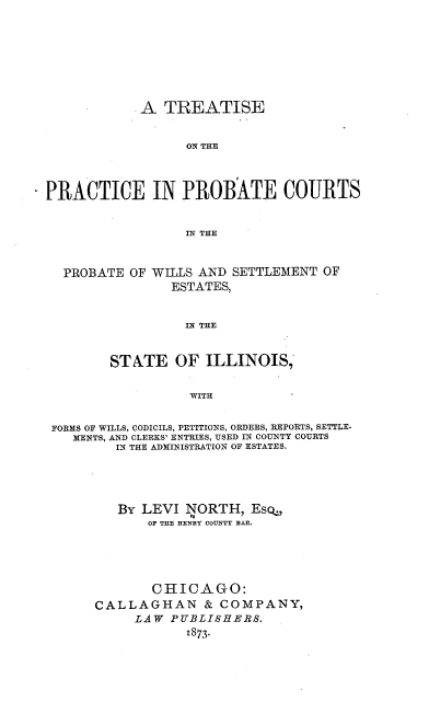 handle is hein.beal/tppcpw0001 and id is 1 raw text is: A TREATISE
ON THE
PRACTICE IN PROBATE COURTS
IN THE
PROBATE OF WILLS AND SETTLEMENT OF
ESTATES,
IN THE
STATE OF ILLINOIS,
WITH
FORMS OF WILLS, CODICILS, PETITIONS, ORDERS, REPORTS, SETTLE-
MENTS, AND CLERKS' ENTRIES, USED IN COUNTY COURTS
IN THE ADMINISTRATION OF ESTATES.
BY LEVI lNORTH, Esq,
OF THE HENRY COUNTY BAR.
CHICAGO:
CALLAGHAN & COMPANY,
LAW PUBLISHERS.
1873.


