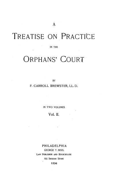 handle is hein.beal/tpraorphc0002 and id is 1 raw text is: 






A


TREATISE ON PRACTICE


                 IN THE



     ORPHANS' COURT





                  BY


F. CARROLL BREWSTER, LL. D.





      IN TWO VOLUMES

        Vol. 11.









      PHILADELPHIA
      GEORGE T. BISEL
   LAW PUBLISHER AND BOOKSELLER
      725 Sansom Street
          1894


