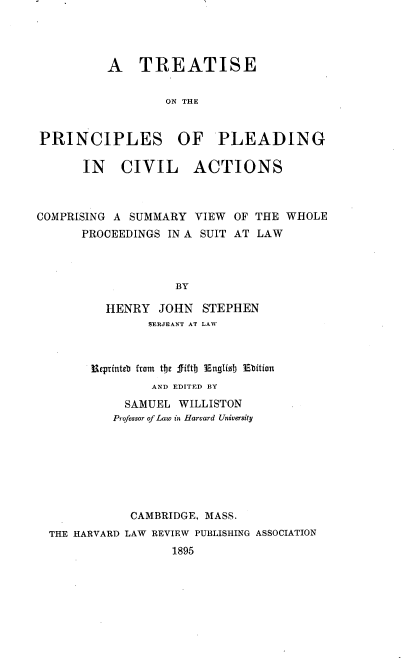 handle is hein.beal/tprcledva0001 and id is 1 raw text is: 




          A TREATISE

                   ON THE


PRINCIPLES OF PLEADING

       IN   CIVIL ACTIONS



COMPRISING A SUMMARY   VIEW OF THE  WHOLE
      PROCEEDINGS  IN A SUIT AT LAW



                    BY

          HENRY   JOHN  STEPHEN
                SERJEANT AT LAW



        Meptinteb from the fiftb Englisb Ebition
                 AND EDITED BY
             SAMUEL WILLISTON
           Professor of Law in Harvard University







              CAMBRIDGE, MASS.
  THE HARVARD LAW REVIEW PUBLISHING ASSOCIATION
                   1895


