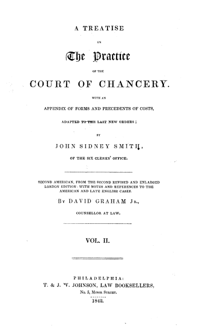 handle is hein.beal/tprcthan0002 and id is 1 raw text is: 





A TREATISE


       ON






       OF THE


COURT OF CHANCERY.

                    WITH AN

    APPENDIX OF FORMS AND PRECEDENTS OF COSTS,


  ADAPTED TOT'HE LAST NEW ORDERS;


             BY


JOHN SIDNEY SMITI-,


OF THE SIX CLERKS' OFFICE.


SECOND AMERICAN, FROM THE SECOND REVISED AND ENLARGED
  LONDON EDITION: WITH NOTES AND REFERENCES TO THE
       AMERICAN AND LATE ENGLISH CASES.

       By DAVID   GRAIHAM    JR.,

            COUNSELLOR AT LAW.


VOL. II.


          P IIL AD ELPHI A:
T. & J. W. JOHNSON, LAW BOOKSELLERS,
            No. 5, MrINOR STREET.

                1842.


