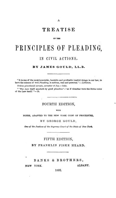 handle is hein.beal/tprincldva0001 and id is 1 raw text is: 





A


                 TREATISE

                        ON THE



PRINCIPLES OF PLEADING,


               IN  CIVIL ACTIONS,


           BY   JAMES GOULD, LL.D.



 It is one of the most honorable, laudable and profitable (useful) things in our law, to
have the science of well Pleading, in actions, real and personal.- Littleton.
Ordine placitandi servato, servatur et Jus.- Coke.
 ' The Law itself speaketh by good pleadino '-'as if nleadinz were the livina voice
of the Law itself.' - Ib.



                 FOURTH EDITION,

                          WITH

     NOTES, ADAPTED TO THE NEW YORK CODE OF PROCEDURE,

                BY  GEORGE GOULD,

      One of the Justices of the Supreme Court of the State of New York.



                  FIFTH   EDITION,

          BY  FRANKLIN FISKE HEARD.




            BANKS & BROTHERS,

      NEW   YORK.                      ALBANY.
                         1892.


