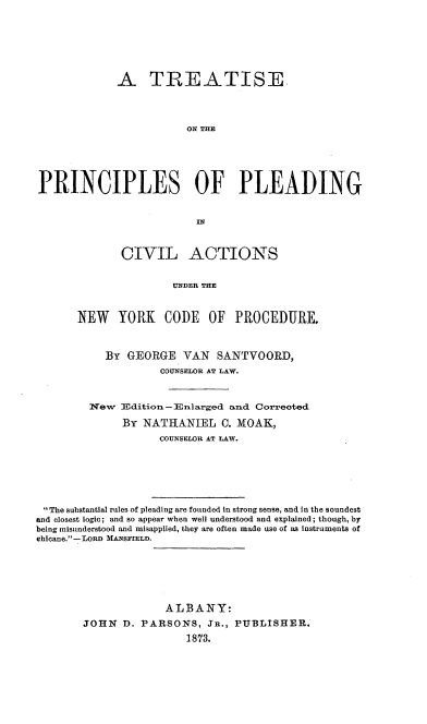 handle is hein.beal/tprinplea0001 and id is 1 raw text is: A TREATISE.
ON TIE
PRINCIPLES OF PLEADING
IN

CIVIL ACTIONS
UNDER THE
NEW YORK CODE OF PROCEDURE.

By GEORGE VAN SANTVOORD,
COUNSELOR AT LAW.
Wew 3Edition-Enlarged and Correoted
By NATIIANIEL 0. MOAK,
COUNSELOR AT LAW.
The substantial rules of pleading are founded in strong sense, and in the soundest
and closest logic; and so appear when well understood and explained; though, by
being misunderstood and misapplied, they are often made use of as Instruments of
chicane.- LORD MANSFIELD.
ALBANY:
JOHN     D. PARSONS, JR., PUBLISHER.
1873.


