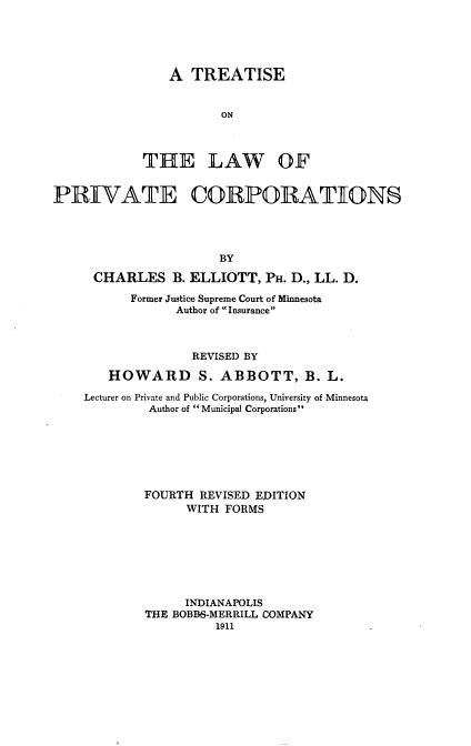 handle is hein.beal/tprivcpa0001 and id is 1 raw text is: 





    A  TREATISE


           ON



THE LAW OF


PRIVATE CORPORATIONS




                       BY

      CHARLES   B. ELLIOTT,  PH. D., LL. D.

           Former Justice Supreme Court of Minnesota
                 Author of Insurance



                   REVISED BY

        HOWARD S. ABBOTT, B. L.

    Lecturer on Private and Public Corporations, University of Minnesota
             Author of  Municipal Corporations







             FOURTH REVISED EDITION
                  WITH FORMS







                  INDIANAPOLIS
            THE BOBBS-MERRILL COMPANY
                      1911


