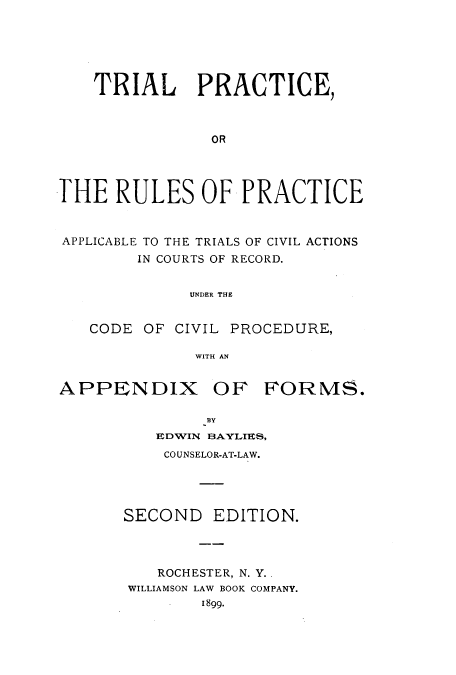 handle is hein.beal/tprpa0001 and id is 1 raw text is: 






    TRIAL PRACTICE,



                OR




THE   RULES OF PRACTICE



APPLICABLE TO THE TRIALS OF CIVIL ACTIONS
        IN COURTS OF RECORD.


              UNDER THE


   CODE  OF CIVIL PROCEDURE,

              WITH AN


APPENDIX OF FORMS.

               BY
          EDWIN BAYLIES,
          COUNSELOR-AT-LAW.





       SECOND   EDITION.




          ROCHESTER, N. Y..
       WILLIAMSON LAW BOOK COMPANY.
               1899.


