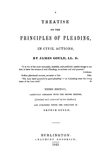 handle is hein.beal/tprplec0001 and id is 1 raw text is: A

TREATISE
ON THE
PRINCIPLES OF PLEADING,
IN CIVIL ACTIONS,
BY JAMES GOULD, LL. D.
*It is one of the most honorable, laudable, and profitable (useful) things in our
law, to have the science of well Pleading, in actions, real and personal.'
Littleton.
Ordine placitandi servato, servatur et Jus.               Coke.
I The Lae itself speaketh by good pleading'-' aE if pleading were the living
voice of the Law itself.'                                     ib.
THIRD EDITION,
CAREFULLY COMPARED WITH THE SECOND EDITION,
(Revised and corrected by the Author.)
AND PUBLISHED UNDER THE DIRECTION OF
GEORGE GOULD.
BURLINGTON:
CHAUNCEY GOODRICH,
1849.


