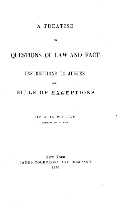 handle is hein.beal/tqulfijb0001 and id is 1 raw text is: 





A TREATISE


              ON



QUESTIONS  OF LAW  AND  FACT



     INSTRUCTIONS TO JURIES




  BILLS  OF  EXCEPTIONS





        B-Yr J. C. WELLS
          COUNSELLOR AT LAW








          NEW  YORK
   JAMES COCKCROFT AND COMPANY
             1876


